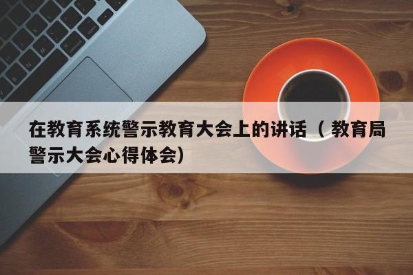 在教育系统警示教育大会上的讲话（ *警示大会心得体会）