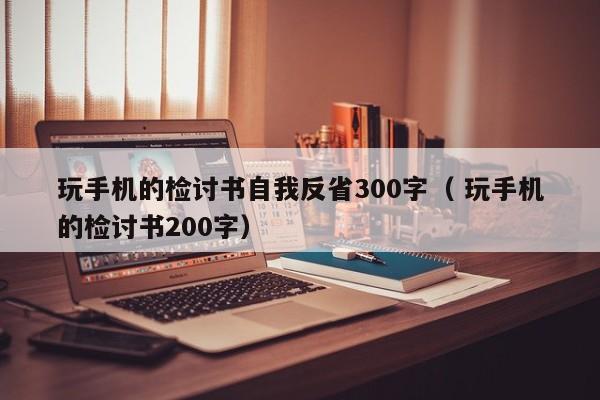 玩手机的检讨书自我反省300字（ 玩手机的检讨书200字）