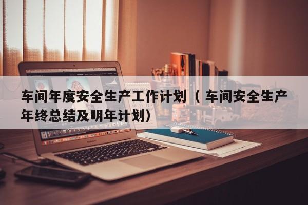 车间年度安全生产工作计划（ 车间安全生产年终总结及明年计划）