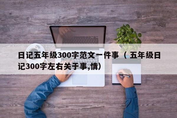 日记五年级300字范文一件事（ 五年级日记300字左右关于事,情）