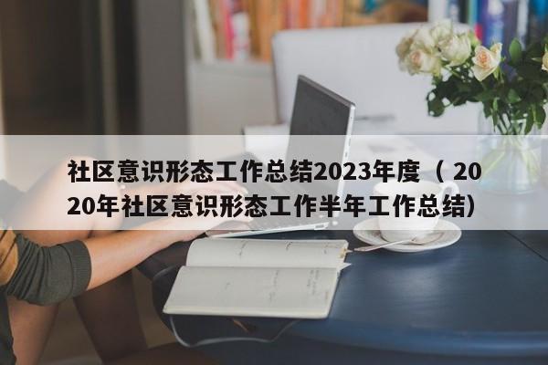 社区意识形态工作总结2023年度（ 2020年社区意识形态工作半年工作总结）