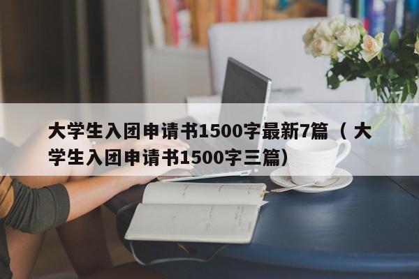 大学生入团申请书1500字最新7篇（ 大学生入团申请书1500字三篇）