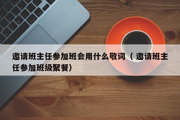 邀请班主任参加班会用什么敬词（ 邀请班主任参加班级聚餐）