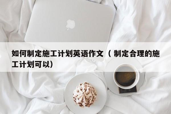 如何制定施工计划英语作文（ 制定合理的施工计划可以）