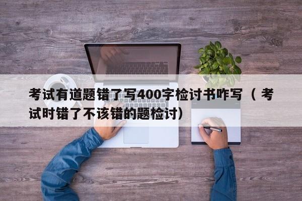 考试有道题错了写400字检讨书咋写（ 考试时错了不该错的题检讨）