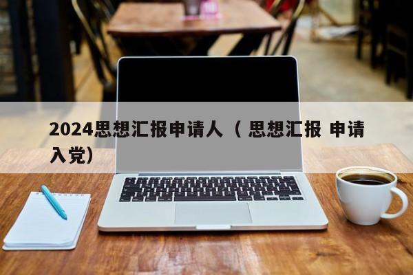 2024思想汇报申请人（ 思想汇报 申请入党）