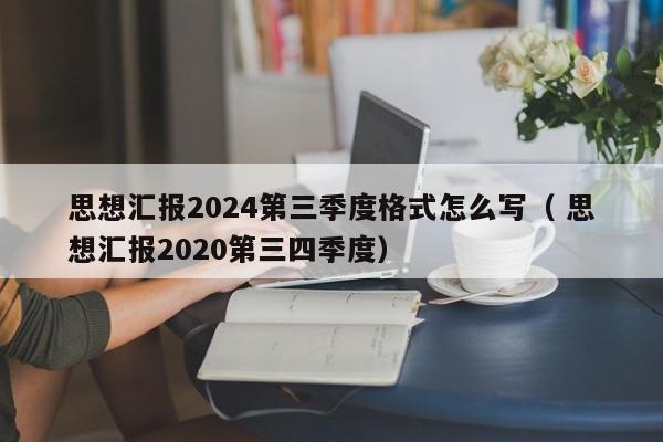 思想汇报2024第三季度格式怎么写（ 思想汇报2020第三四季度）