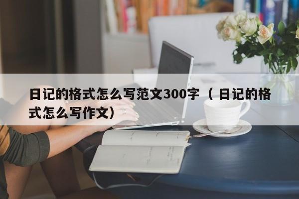 日记的格式怎么写范文300字（ 日记的格式怎么写作文）